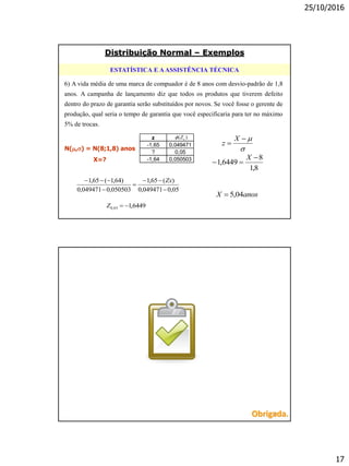 25/10/2016
17
6) A vida média de uma marca de compuador é de 8 anos com desvio-padrão de 1,8
anos. A campanha de lançamento diz que todos os produtos que tiverem defeito
dentro do prazo de garantia serão substituídos por novos. Se você fosse o gerente de
produção, qual seria o tempo de garantia que você especificaria para ter no máximo
5% de trocas.
ESTATÍSTICA E AASSISTÊNCIA TÉCNICA
05,0049471,0
)(65,1
050503,0049471,0
)64,1(65,1




 Zx
6449,105,0 Z



X
z
8,1
8
6449,1


X
N(,) = N(8;1,8) anos
X=?
z
-1,65 0,049471
? 0,05
-1,64 0,050503
)( oZ
anosX 04,5
Distribuição Normal – Exemplos
34Obrigada.
 