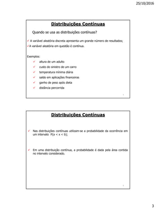 25/10/2016
3
5
Quando se usa as distribuições contínuas?
Distribuições Contínuas
 A variável aleatória discreta apresenta um grande número de resultados;
A variável aleatória em questão é contínua.
Exemplos:
 altura de um adulto
 custo do sinistro de um carro
 temperatura mínima diária
 saldo em aplicações financeiras
 ganho de peso após dieta
 distância percorrida
6
Distribuições Contínuas
 Nas distribuições contínuas utilizam-se a probabilidade da ocorrência em
um intervalo P(a < x < b);
 Em uma distribuição contínua, a probabilidade é dada pela área contida
no intervalo considerado.
 