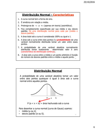25/10/2016
6
11
Distribuição Normal - Características
1. A curva normal tem a forma de sino.
2. É simétrica em relação a média.
3. Prolonga-se de - a + (apenas em teoria) (assintótica).
4. Fica completamente especificada por sua média e seu desvio
padrão; há uma distribuição normal para cada par (média e
desvio padrão).
5. A área total sob a curva é considerada 100% ou igual a 1.
6. A área sob a curva entre dois pontos é a probabilidade de uma
variável normalmente distribuída tomar um valor entre esses
pontos.
7. A probabilidade de uma variável aleatória normalmente
distribuída tomar exatamente determinado valor é zero
(característica da distribuição contínua).
8. A área sob a curva entre a média e um ponto arbitrário é função
do número de desvios padrões entre a média e aquele ponto.
12
A probabilidade de uma variável aleatória tomar um valor
entre dois pontos quaisquer é igual à área sob a curva
normal entre aqueles pontos.
Distribuição Normal
µ a b
P (a < x < b) = área hachurada sob a curva
Para desenhar a curva normal (curva de Gauss) usamos:
• média (µ ou ẍ)
• desvio padrão (σ ou S).
 
