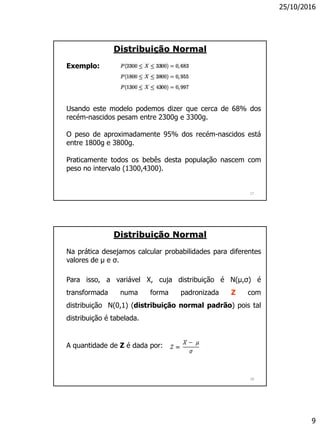 25/10/2016
9
17
Exemplo:
Usando este modelo podemos dizer que cerca de 68% dos
recém-nascidos pesam entre 2300g e 3300g.
O peso de aproximadamente 95% dos recém-nascidos está
entre 1800g e 3800g.
Praticamente todos os bebês desta população nascem com
peso no intervalo (1300,4300).
Distribuição Normal
18
Na prática desejamos calcular probabilidades para diferentes
valores de µ e σ.
Para isso, a variável X, cuja distribuição é N(µ,σ) é
transformada numa forma padronizada Z com
distribuição N(0,1) (distribuição normal padrão) pois tal
distribuição é tabelada.
A quantidade de Z é dada por:
Distribuição Normal
 