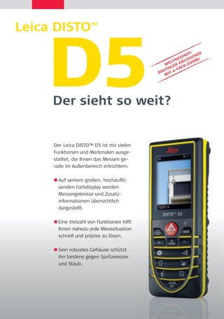 Leica DISTO™ D5 Der sieht so weit? 
Der Leica DISTO™ D5 ist mit vielen 
Funktionen und Merkmalen ausge-stattet, 
die Ihnen das Messen ge-rade 
im Außenbereich erleichtern. 
 Auf seinem großen, hochaufl ö-senden 
Farbdisplay werden 
Messergebnisse und Zusatz-informationen 
übersichtlich 
dargestellt. 
 Eine Vielzahl von Funktionen hilft 
Ihnen nahezu jede Messsituation 
schnell und präzise zu lösen. 
 Sein robustes Gehäuse schützt 
ihn bestens gegen Spritzwasser 
und Staub. 
WELTNEUHEIT: 
DIGITALER ZIELSUCHER 
MIT 4-FACH ZOOM! 
 