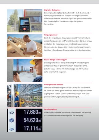 Digitaler Zielsucher 
Der eingebaute digitaler Zielsucher mit 4-fach Zoom und 2,4“ 
Farbdisplay erleichtert das Anzielen bei langen Distanzen. 
Dabei sorgt die hohe Bildauflösung für ein gestochen scharfes 
Bild. Das ermöglicht das Messen sogar bei grellem 
Sonnenlicht. 
Neigungssensor 
Dank des eingebauten Neigungssensors können schnell und 
einfach Neigungen bis ± 45° ermittelt werden. Darüber hinaus 
ermöglicht der Neigungssensor ein absolut waage­rechtes 
Messen oder das Messen über Hindernisse hinweg (Horizon-taldistanz). 
Zuverlässige Messergebnisse sind damit garantiert. 
Power Range Technology™ 
Die integrierte Power Range Technology™ ermöglicht ganz 
einfach das Messen großer Distanzen. Messen Sie ohne 
Zieltafel bis zu 100 m, mit Zieltafel sogar bis 200 m, ohne 
dafür einen Schritt zu gehen. 
Punktgenaues Messen 
Der Laser macht es möglich! Da der Laserpunkt klar sichtbar 
ist, sehen Sie immer genau wohin Sie messen, sogar an schwer 
zugänglichen Stellen. So sind Distanzmessungen auch über 
größere Entfernungen absolut präzise möglich. 
Detailanzeigen 
Auf Knopfdruck stehen zusätzliche Informationen zur Messung, 
z.B. Raummaße oder Winkelangaben, zur Verfügung. 
 