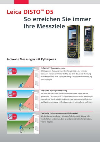 Leica DISTO™ D5 
So erreichen Sie immer 
Ihre Messziele 
Indirekte Messungen mit Pythagoras 
Einfache Pythagorasmessung 
Mittels zweier Messungen werden horizontale oder vertikale 
Distanzen indirekt ermittelt. Wichtig ist, dass die zweite Messung 
im rechten Winkel zum Zielobjekt erfolgt –mit der Minimalmessung 
ein Kinderspiel. 
Zweifache Pythagorasmessung 
Mit dem Stativ können Sie Distanzen horizontal sowie vertikal 
vermessen. Der Leica DISTO™ berechnet Ihnen aus drei Messungen 
eigenständig das Ergebnis. Funktionen wie automatische Minimum-und 
Maximummessung helfen Ihnen, den richtigen Punkt zu fi nden. 
Zweifache Pythagorasmessung (Teilstrecke) 
Mit drei Messungen lassen sich auch Teilhöhen z.B. Balkon- oder 
Fensterhöhen bestimmen. Das ist selbstverständlich horizontal und 
vertikal möglich. 
a b c 
a b c 
 