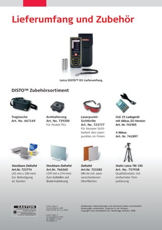 Lieferumfang und Zubehör 
Leica DISTO™ D5 Lieferumfang 
DISTO™ Zubehörsortiment 
Zieltafel 
Art.Nr. 723385 
DIN A4 mit zwei 
verschiedenen 
Oberflächen 
Steckbare Zieltafel 
Art.Nr. 723774 
(45 mm x 100 mm) 
Zur Befestigung 
an Kanten 
Laserpunkt- 
Sichtbrille 
Art. No. 723777 
Für bessere Sicht-barkeit 
des Laser-punktes 
im Freien 
Stativ Leica TRI 100 
Art. No. 757938 
Qualitätsstativ mit 
einfachster Fein-justierung 
Armhalterung 
Art. No. 739200 
Für Pocket PCs 
Tragtasche 
Art. No. 667169 
Steckbare Zieltafel 
Art.Nr. 766560 
(197 mm x 274 mm) 
Zum Aufstellen auf 
Bodenmarkierung 
GLK 25 Ladegerät 
mit Akkus, EU-Version 
Art. Nr. 741905 
4 Akkus 
Art. Nr. 741897 
Laser class II 
in accordance with 
FDA 21CFR Ch.1 § 1040 
Laser class 2 
in accordance with 
IEC 60825-1 and 
EN 60825-1 
Abbildungen, Beschreibungen und technische Daten unverbindlich; 
Änderungen vorbehalten. Gedruckt in der Schweiz. 
Copyright Leica Geosystems AG, Heerbrugg, Schweiz, 2008 
 