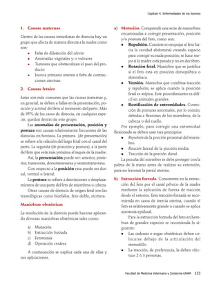 Capítulo 4. Enfermedades de los bovinos

1. Causas maternas
Dentro de las causas inmediatas de distocia hay un
grupo que afecta de manera directa a la madre como
son:
Falta de dilatación del cérvix
Anomalías vaginales y o vulvares
Tumores que obstaculizan el paso del producto
Inercia primaria uterina o falta de contracciones uterinas.
2. Causas fetales
Estas son más comunes que las causas maternas y,
en general, se deben a fallas en la presentación, posición y actitud del feto al momento del parto. Más
de 95% de los casos de distocia, en cualquier especie, quedan dentro de este grupo.
Las anomalías de presentación, posición y
postura son causas relativamente frecuentes de las
distocias en bovinos. La primera (de presentación)
se refiere a la relación del largo fetal con el canal del
parto. La segunda (de posición y postura), a la parte
del feto que esta más próxima al raquis de la madre.
Así, la presentación puede ser: anterior, posterior, transversa, dorsotransversa y ventrotransversa.
Con respecto a la posición esta puede ser dorsal, ventral o lateral.
La postura se refiere a desviaciones o desplazamientos de una parte del feto de miembros o cabeza.
Otras causas de distocia de origen fetal son las
teratológicas como bicefalos, feto doble, etcétera.
Maniobras obstétricas
La resolución de la distocia puede hacerse aplicando diversas maniobras obstétricas tales como:
a)
b)
c)
d)

Mutación
Extracción forzada
Fetotomía
Operación cesárea

A continuación se explica cada una de ellas y
sus aplicaciones.

a) Mutación. Comprende una serie de maniobras
encaminadas a corregir presentación, posición
y/o postura del feto, como son:
Repulsión. Consiste en empujar al feto hacia la cavidad abdominal creando espacio
para corregir su mala posición; se hace mejor si la madre está parada y no en decúbito.
Rotación fetal. Maniobra que se justifica
si el feto esta en posición dorsopúbica o
dorsoiliaca.
Versión. Maniobra que combina tracción
y repulsión; se aplica cuando la posición
fetal es atípica. Este procedimiento es difícil en animales grandes.
Rectificación de extremidades. Corrección de posturas anormales, por lo común,
debidas a flexiones de los miembros, de la
cabeza o del cuello.
Por ejemplo, para corregir una extremidad
flexionada se deben usar tres principios:
Repulsión de la porción proximal del miembro.
Rotación lateral de la porción media.
Tracción de la porción distal.
La pezuña del miembro se debe proteger con la
palma de la mano antes de realizar su extensión,
para no lesionar la pared uterina.
b) Extracción forzada. Consistente en la extracción del feto por el canal pélvico de la madre
mediante la aplicación de fuerza de tracción
desde el exterior. Esta tracción forzada se recomienda en casos de inercia uterina, cuando el
feto es relativamente grande o cuando se aplica
anestesia epidural.
Para la extracción forzada del feto en hembras de grandes especies se recomienda lo siguiente:
Las cadenas o sogas obstétricas deben colocarse debajo de la articulación del
menudiIlo.
La tracción, de preferencia, la deben efectuar 2 ó 3 personas.

Facultad de Medicina Veterinaria y Zootecnia-UNAM

133

 