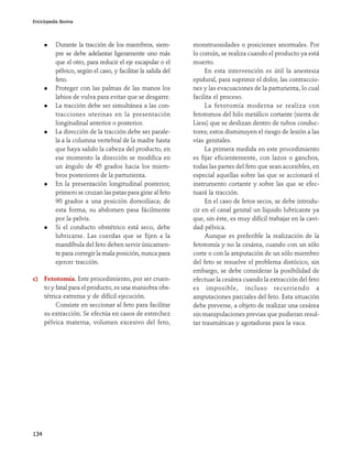 Enciclopedia Bovina

Durante la tracción de los miembros, siempre se debe adelantar ligeramente uno más
que el otro, para reducir el eje escapular o el
pélvico, según el caso, y facilitar la salida del
feto.
Proteger con las palmas de las manos los
labios de vulva para evitar que se desgarre.
La tracción debe ser simultánea a las contracciones uterinas en la presentación
longitudinal anterior o posterior.
La dirección de la tracción debe ser paralela a la columna vertebral de la madre hasta
que haya salido la cabeza del producto, en
ese momento la dirección se modifica en
un ángulo de 45 grados hacia los miembros posteriores de la parturienta.
En la presentación longitudinal posterior,
primero se cruzan las patas para girar al feto
90 grados a una posición dorsoiliaca; de
esta forma, su abdomen pasa fácilmente
por la pelvis.
Si el conducto obstétrico está seco, debe
lubricarse. Las cuerdas que se fijen a la
mandíbula del feto deben servir únicamente para corregir la mala posición, nunca para
ejercer tracción.
c) Fetotomía. Este procedimiento, por ser cruento y fatal para el producto, es una maniobra obstétrica extrema y de difícil ejecución.
Consiste en seccionar al feto para facilitar
su extracción. Se efectúa en casos de estrechez
pélvica materna, volumen excesivo del feto,

134

monstruosidades o posiciones anormales. Por
lo común, se realiza cuando el producto ya está
muerto.
En esta intervención es útil la anestesia
epidural, para suprimir el dolor, las contracciones y las evacuaciones de la parturienta, lo cual
facilita el proceso.
La fetotomía moderna se realiza con
fetotomos del hilo metálico cortante (sierra de
Liess) que se deslizan dentro de tubos conductores; estos disminuyen el riesgo de lesión a las
vías genitales.
La primera medida en este procedimiento
es fijar eficientemente, con lazos o ganchos,
todas las partes del feto que sean accesibles, en
especial aquellas sobre las que se accionará el
instrumento cortante y sobre las que se efectuará la tracción.
En el caso de fetos secos, se debe introducir en el canal genital un líquido lubricante ya
que, sin éste, es muy difícil trabajar en la cavidad pélvica.
Aunque es preferible la realización de la
fetotomía y no la cesárea, cuando con un sólo
corte o con la amputación de un sólo miembro
del feto se resuelve el problema distócico, sin
embargo, se debe considerar la posibilidad de
efectuar la cesárea cuando la extracción del feto
es imposible, incluso recurriendo a
amputaciones parciales del feto. Esta situación
debe preverse, a objeto de realizar una cesárea
sin manipulaciones previas que pudieran resultar traumáticas y agotadoras para la vaca.

 