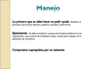 Lo primero que se debe hacer es pedir ayuda .  Notificar al personal, que incluye obstetra, pediatra, anestesia, enfermeras. Episiotomia:  Se debe considerar; aunque el principal problema es una impactación,  pero esto le da al obstetra mayor campo para trabajar en la aplicación de maniobras. Compresion suprapubica por un asistente 