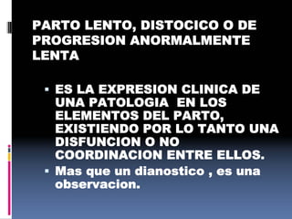 PARTO LENTO, DISTOCICO O DE
PROGRESION ANORMALMENTE
LENTA
 ES LA EXPRESION CLINICA DE
UNA PATOLOGIA EN LOS
ELEMENTOS DEL PARTO,
EXISTIENDO POR LO TANTO UNA
DISFUNCION O NO
COORDINACION ENTRE ELLOS.
 Mas que un dianostico , es una
observacion.
 