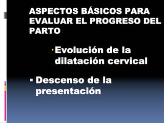 ASPECTOS BÁSICOS PARA
EVALUAR EL PROGRESO DEL
PARTO
Evolución de la
dilatación cervical
 Descenso de la
presentación
 