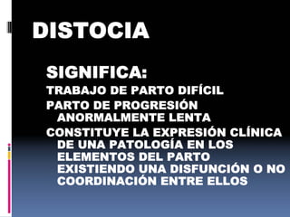 DISTOCIA
SIGNIFICA:
TRABAJO DE PARTO DIFÍCIL
PARTO DE PROGRESIÓN
ANORMALMENTE LENTA
CONSTITUYE LA EXPRESIÓN CLÍNICA
DE UNA PATOLOGÍA EN LOS
ELEMENTOS DEL PARTO
EXISTIENDO UNA DISFUNCIÓN O NO
COORDINACIÓN ENTRE ELLOS
 
