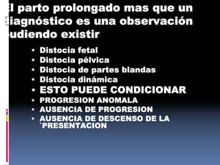 El parto prolongado mas que un
diagnóstico es una observación
pudiendo existir
 Distocia fetal
 Distocia pélvica
 Distocia de partes blandas
 Distocia dinámica
 ESTO PUEDE CONDICIONAR
 PROGRESION ANOMALA
 AUSENCIA DE PROGRESION
 AUSENCIA DE DESCENSO DE LA
`PRESENTACION
 