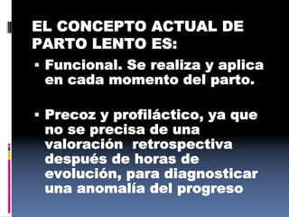 EL CONCEPTO ACTUAL DE
PARTO LENTO ES:
 Funcional. Se realiza y aplica
en cada momento del parto.
 Precoz y profiláctico, ya que
no se precisa de una
valoración retrospectiva
después de horas de
evolución, para diagnosticar
una anomalía del progreso
 
