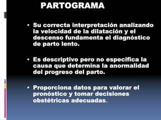 PARTOGRAMA
 Su correcta interpretación analizando
la velocidad de la dilatación y el
descenso fundamenta el diagnóstico
de parto lento.
 Es descriptivo pero no especifica la
causa que determina la anormalidad
del progreso del parto.
 Proporciona datos para valorar el
pronóstico y tomar decisiones
obstétricas adecuadas.
 