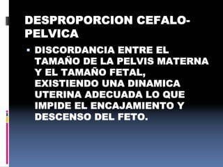 DESPROPORCION CEFALO-
PELVICA
 DISCORDANCIA ENTRE EL
TAMAÑO DE LA PELVIS MATERNA
Y EL TAMAÑO FETAL,
EXISTIENDO UNA DINAMICA
UTERINA ADECUADA LO QUE
IMPIDE EL ENCAJAMIENTO Y
DESCENSO DEL FETO.
 