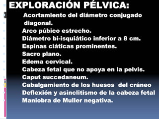  EXPLORACIÓN PÉLVICA:
 Acortamiento del diámetro conjugado
 diagonal.
 Arco púbico estrecho.
 Diámetro bi-isquiático inferior a 8 cm.
 Espinas ciáticas prominentes.
 Sacro plano.
 Edema cervical.
 Cabeza fetal que no apoya en la pelvis.
 Caput succedaneum.
 Cabalgamiento de los huesos del cráneo
 Deflexión y asinclitismo de la cabeza fetal
 Maniobra de Muller negativa.
 