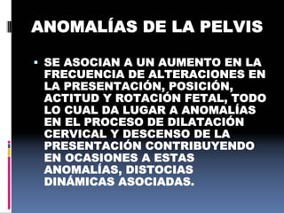 ANOMALÍAS DE LA PELVIS
 SE ASOCIAN A UN AUMENTO EN LA
FRECUENCIA DE ALTERACIONES EN
LA PRESENTACIÓN, POSICIÓN,
ACTITUD Y ROTACIÓN FETAL, TODO
LO CUAL DA LUGAR A ANOMALÍAS
EN EL PROCESO DE DILATACIÓN
CERVICAL Y DESCENSO DE LA
PRESENTACIÓN CONTRIBUYENDO
EN OCASIONES A ESTAS
ANOMALÍAS, DISTOCIAS
DINÁMICAS ASOCIADAS.
 