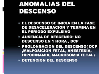  EL DESCENSO SE INICIA EN LA FASE
DE DESACELERACION Y TERMINA EN
EL PERIODO EXPULSIVO
 AUSENCIA DE DESCENSO: NO
DESCENSO EN 1 HORA , DCP
 PROLONGACION DEL DESCENSO( DCP
,MALPOSICION FETAL, ANESTESIA,
HIPODINAMIA, MACROSOMIA FETAL)
 DETENCION DEL DESCENSO
ANOMALIAS DEL
DESCENSO
 