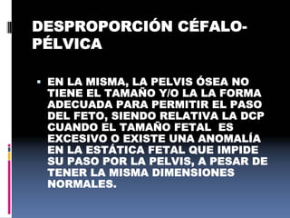DESPROPORCIÓN CÉFALO-
PÉLVICA
 EN LA MISMA, LA PELVIS ÓSEA NO
TIENE EL TAMAÑO Y/O LA LA FORMA
ADECUADA PARA PERMITIR EL PASO
DEL FETO, SIENDO RELATIVA LA DCP
CUANDO EL TAMAÑO FETAL ES
EXCESIVO O EXISTE UNA ANOMALÍA
EN LA ESTÁTICA FETAL QUE IMPIDE
SU PASO POR LA PELVIS, A PESAR DE
TENER LA MISMA DIMENSIONES
NORMALES.
 