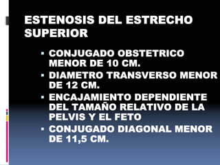 ESTENOSIS DEL ESTRECHO
SUPERIOR
 CONJUGADO OBSTETRICO
MENOR DE 10 CM.
 DIAMETRO TRANSVERSO MENOR
DE 12 CM.
 ENCAJAMIENTO DEPENDIENTE
DEL TAMAÑO RELATIVO DE LA
PELVIS Y EL FETO
 CONJUGADO DIAGONAL MENOR
DE 11,5 CM.
 
