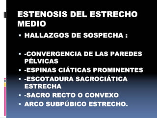 ESTENOSIS DEL ESTRECHO
MEDIO
 HALLAZGOS DE SOSPECHA :
 -CONVERGENCIA DE LAS PAREDES
PÉLVICAS
 -ESPINAS CIÁTICAS PROMINENTES
 -ESCOTADURA SACROCIÁTICA
ESTRECHA
 -SACRO RECTO O CONVEXO
 ARCO SUBPÚBICO ESTRECHO.
 