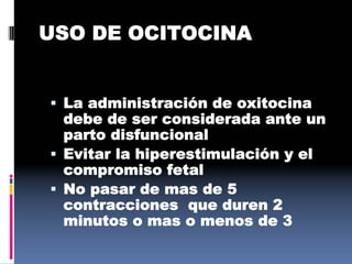 USO DE OCITOCINA
 La administración de oxitocina
debe de ser considerada ante un
parto disfuncional
 Evitar la hiperestimulación y el
compromiso fetal
 No pasar de mas de 5
contracciones que duren 2
minutos o mas o menos de 3
 