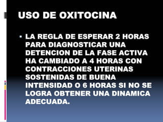 USO DE OXITOCINA
 LA REGLA DE ESPERAR 2 HORAS
PARA DIAGNOSTICAR UNA
DETENCION DE LA FASE ACTIVA
HA CAMBIADO A 4 HORAS CON
CONTRACCIONES UTERINAS
SOSTENIDAS DE BUENA
INTENSIDAD O 6 HORAS SI NO SE
LOGRA OBTENER UNA DINAMICA
ADECUADA.
 