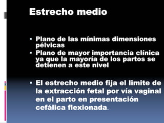 Estrecho medio
 Plano de las mínimas dimensiones
pélvicas
 Plano de mayor importancia clínica
ya que la mayoría de los partos se
detienen a este nivel
 El estrecho medio fija el limite de
la extracción fetal por vía vaginal
en el parto en presentación
cefálica flexionada.
 