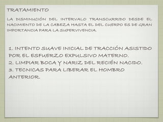 TRATAMIENTO
LA DISMINUCIÓN DEL INTERVALO TRANSCURRIDO DESDE EL
NACIMIENTO DE LA CABEZA HASTA EL DEL CUERPO ES DE GRAN
IMPORTANCIA PARA LA SUPERVIVENCIA.



1. INTENTO SUAVE INICIAL DE TRACCIÓN ASISTIDO
POR EL ESFUERZO EXPULSIVO MATERNO.
2. LIMPIAR BOCA Y NARIZ DEL RECIÉN NACIDO.
3. TECNICAS PARA LIBERAR EL HOMBRO
ANTERIOR.
 