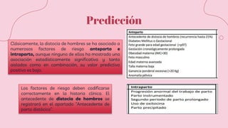 Predicción
Clásicamente, la distocia de hombres se ha asociado a
numerosos factores de riesgo anteparto e
intraparto, aunque ninguno de ellos ha mostrado una
asociación estadísticamente significativa y tanto
aislados como en combinación, su valor predictivo
positivo es bajo.
Los factores de riesgo deben codificarse
correctamente en la historia clínica. El
antecedente de distocia de hombros se
registrará en el apartado “Antecedente de
parto distócico”.
 