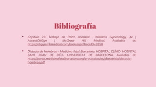 Bibliografía
• Capítulo 23. Trabajo de Parto anormal . Williams Gynecology, 4e |
AccessObGyn | McGraw Hill Medical. Available at:
https://obgyn.mhmedical.com/book.aspx?bookID=2658
• Distocia de Hombros - Medicina fetal Barcelona. HOSPITAL CLÍNIC- HOSPITAL
SANT JOAN DE DÉU- UNIVERSITAT DE BARCELONA. Available at:
https://portal.medicinafetalbarcelona.org/protocolos/es/obstetricia/distocia-
hombros.pdf
 