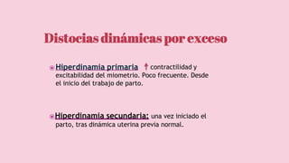 ⦿Hiperdinamia primaria: contractilidad y
excitabilidad del miometrio. Poco frecuente. Desde
el inicio del trabajo de parto.
⦿Hiperdinamia secundaria: una vez iniciado el
parto, tras dinámica uterina previa normal.
Distocias dinámicas por exceso
 