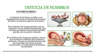 DISTOCIA DE HOMBROS
FACTORES DE RIESGO
La distocia de hombros se debe a una
desproporción entre el diámetro bisacromial
del feto y el estrecho superior de la pelvis.
Los factores de riesgo primarios son los
asociados con un tamaño fetal grande, que
conlleva un diámetro bisacromial también
grande, y/o una pelvis reducida.
Los factores de riesgo secundarios, son los
que insinúan el conflicto de los factores
primarios, incluyen el enlentecimiento del I
y/o II periodos del parto, el parto
instrumental y el antecedente de distocia
de hombros.
Gherman RB, Chauhan SP, OUzounian JG, Lerner H, Gonik B, Goodwin TM. Shoulder Dystocia: The unpreventable obstetric emergency with empiric management guidelines. Am J Obstet Gynecol. 2006;
 
