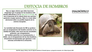 DISTOCIA DE HOMBROS
DIAGNÓSTICOHay un signo clínico que debe hacernos
sospechar que el pasaje de los hombros está
siendo dificultoso y es el signo de la tortuga. O
sea el descenso de la cabeza fetal con ascenso
posterior al pujo materno. Este ir y venir debe
alertarnos sobre un posible impacto de la
cintura escapular.
La variedad más frecuente de DH se produce
por un atrapamiento del hombro anterior en la
sínfisis del pubis, más raras son las variedades
posterior, por atrapamiento
del hombro posterior en el promontorio, o
doble, con el atrapamiento de los dos hombros,
situaciones excepcionales que apuntan a una
extrema severidad de la situación.
Beall MH, Spong C, McKay J, Ross M. Objective definition of shoulder dystocia: a prospective evaluation. Am J Obstet Gynecol 1998
 
