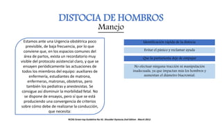 DISTOCIA DE HOMBROS
Manejo
Estamos ante una Urgencia obstétrica poco
previsible, de baja frecuencia, por lo que
conviene que, en los espacios comunes del
área de partos, exista un recordatorio muy
visible del protocolo asistencial claro, y que se
ensayen periódicamente las actuaciones de
todos los miembros del equipo: auxiliares de
enfermería, estudiantes de matrona,
enfermeras, matronas, obstetras, pero
también los pediatras y anestesistas. Se
consigue así disminuir la morbilidad fetal. No
se dispone de ensayos, pero sí que se está
produciendo una convergencia de criterios
sobre cómo debe de realizarse la conducción,
que necesita:
Identificación rápida de la distocia
Evitar el pánico y reclamar ayuda
Que la parturienta deje de empujar
No efectuar ninguna tracción ni manipulación
inadecuada, ya que impactan más los hombros y
aumentan el diámetro biacromial.
RCOG Green top Guideline No 42. Shoulder Dystocia.2nd Edition . March 2012.
 