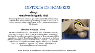 DISTOCIA DE HOMBROS
Manejo
Maniobras de segundo nivel:
Son manipulaciones internas que tratan de modificar la estática
(dimensiones) o la dinámica (posiciones) del feto. Su ejecución se
facilita manteniendo la hiperflexión de las caderas, maniobra de
McRoberts.
Maniobra de Rubin II -Woods:
Es la rotación manual de los hombros, para reorientarlos en las
dimensiones mayores de la pelvis, reproduciendo el movimiento
habitual de rotación que realizan durante su descenso y expulsión
espontáneos. Intenta descabalgar el hombro anterior de la sínfisis y
obtener, con la rotación, un nuevo hombro anterior. La mejor forma
de realizarla es presionando sobre la parte posterior del hombro
posterior, rotándolo a anterior, pues así esta misma presión
disminuye el diámetro bisacromial.
Poggi SH, MD, Spong CY, MD, Allen RH. Prioritizing posterior arm delivery during severe shoulder dystocia. Obstet Gynecol 2003
 