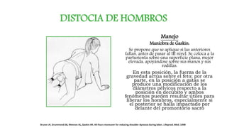 DISTOCIA DE HOMBROS
Manejo
Maniobra de Gaskin:
Se propone que se aplique si las anteriores
fallan, antes de pasar al III nivel. Se coloca a la
parturienta sobre una superficie plana, mejor
elevada, apoyándose sobre sus manos y sus
rodillas.
En esta posición, la fuerza de la
gravedad actúa sobre el feto; por otra
parte, en la posición a gatas se
produce una modificación de los
diámetros pélvicos respecto a la
posición en decúbito y ambos
fenómenos pueden resultar útiles para
liberar los hombros, especialmente si
el posterior se halla impactado por
delante del promontorio sacro
Bruner JP, Drummond SB, Meenan AL, Gaskin IM. All-fours maneuver for reducing shoulder dystocia during labor. J.Reprod. Med. 1998
 