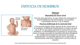 DISTOCIA DE HOMBROS
Manejo
Maniobras de tercer nivel
Son las más agresivas, ya que tratan de conseguir el
desprendimiento de los hombros con lesiones
controladas del feto o de la madre.
Fractura deliberada de la clavícula fetal
Con presión digital sobre alguna de las clavículas, si
se consigue el diámetro bisacromial se reduce en más
de 2 cm. lo que suele permitir la extracción de los
hombros. La morbilidad de la fractura es escasa pero
tiene el riesgo asociado de parálisis del plexo braquial.
No resulta fácil romper la clavícula. La rotura
instrumental y la desarticulación de la clavícula, la
cleidectomia, solo tiene indicación si el feto esta ya
muerto.
O'Leary JA. Cephalic replacement for shoulder dystocia: Present status and future role of the Zavanelli maneuver. Obstet Gynecol 1993
 