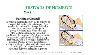 DISTOCIA DE HOMBROS
Manejo
Maniobra de Zavanelli
Supone la reintroducción de la cabeza en
el canal del parto y la extracción fetal
mediante cesárea. Existen publicados
con éxito muchos casos, pero
probablemente hay otros muchos
intentos fracasados que no se han
publicado. Es de gran dificultad, necesita
relajación uterina con Nifedipina o β-
miméticos, con un feto que ya sufre de
hipoxia. Quizás podría considerarse
cuando el desprendimiento de la cabeza
fetal es parcial, y quedan ambos
hombros sobre el estrecho superior.
O'Leary JA. Cephalic replacement for shoulder dystocia: Present status and future role of the Zavanelli maneuver. Obstet Gynecol 1993
 