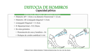 DISTOCIA DE HOMBROS
Capacidad pélvica.
• Diámetro AP < 10cm o su diámetro Transversal < 12 cm.
• Diámetro. AP: Conjugado diagonal >1.5cm.
• Conjugado Diagonal < 11.5cm.
• D. Biparietal fetal = 9.5-9.8cm.
• En estas gestantes:
• Presentación de cara y hombros: +3v.
• Prolapso de cordón umbilical: 4-6v.
Estrechez del plano de entrada pélvico:
Di Mónaco R, Renzi J, Médicos Residentes 1° Cátedra de Obstetricia Hosp. Prov. Cent., Univ. Nac, Rosario.
 