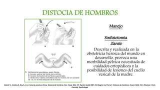 DISTOCIA DE HOMBROS
Manejo
Sinfisiotomia
Zarate
Descrita y realizada en la
obstetricia heroica del mundo en
desarrollo, provoca una
morbilidad pélvica necesitada de
cuidados ortopédicos y la
posibilidad de lesiones del cuello
vesical de la madre.
Valenti E., Andina A, Rey A, et al. Guía de practica clínica. Distocia de hombros. Rev. Hosp. Mat. Inf. Ramón Sardá 2007; 26 Magnin G y Pierre F. Distocia de hombros. Encycl. Méd. Chir. (Elselvier. París-
Francia), Gynécologie
 
