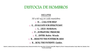DISTOCIA DE HOMBROS
HELLPER
30 a 60 seg en cada maniobra
 H… CALL FOR HELP.
 E…EVALUATE FOR EPISIOTOMY.
 L…LEGS. McRoberts.
 P…SUPRAPUBIC PRESSURE.
 E…ENTER. Rubin. Woods.
 R…REMOVE THE POSTERIOR ARM
 R…ROLL THE PATIENTS. Gaskin.
Valenti E., Andina A, Rey A, et al. Guía de practica clínica. Distocia de hombros. Rev. Hosp. Mat. Inf. Ramón Sardá 2007. Magnin G y Pierre F. Distocia de hombros. Encycl. Méd. Chir. (Elselvier. París-
Francia), Gynécologie
 
