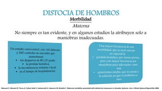 DISTOCIA DE HOMBROS
Morbilidad
Materna
No siempre es tan evidente, y en algunos estudios la atribuyen solo a
maniobras inadecuadas.
Mazouni C, Menard JP, Porcu G, Cohen-Solal E, Heckenroth H, Gamerre M, Bretelle F. Maternal morbidity associated with obstetrical maneuvers in shoulder dystocia. Euro J Obstet Gynecol Reprod Bio 2006
 