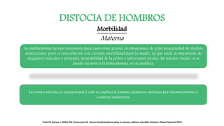DISTOCIA DE HOMBROS
Morbilidad
Materna
La sinfisiotomía ha sido propuesta para casos muy graves, en situaciones de gran precariedad de medios
asistenciales, pero es una solución con elevada morbilidad para la madre, ya que suele acompañarse de
desgarros vesicales y uretrales, inestabilidad de la pelvis e infecciones locales. En nuestro medio, si se
puede recurrir a la histerotomía, no se justifica.
La rotura uterina es excepcional y solo se explica si existen cicatrices uterinas por miomectomias o
cesáreas anteriores.
Torki M, Barton L, Miller DA, Ouzounian JG. Severe brachial plexus palsy in women without shoulder distocia. Obstet Gynecol 2012
 