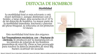 DISTOCIA DE HOMBROS
La morbilidad fetal es más relevante y está
mejor definida y, aunque disminuye con el
tiempo, a largo plazo, deja secuelas en el 10 %
de las distocias de hombros. La mayor parte de
la morbilidad inmediata, fracturas y paresias
del plexo braquial, se soluciona en los primeros
12 meses.
Esta morbilidad fetal tiene dos orígenes:
Los Traumatismos mecánicos, con + Fracturas de
clavícula: Se producen por la manipulación en
los intentos de rotación de los hombros
(maniobras de nivel II). Otras se han provocado
para resolver la distocia (maniobra de nivel III).
Suelen cicatrizar sin secuelas.
Mazouni C, Menard JP, Porcu G, Cohen-Solal E, Heckenroth H, Gamerre M, Bretelle F. Maternal morbidity associated with obstetrical maneuvers in shoulder dystocia. Euro J Obstet Gynecol Reprod Bio 2006
Morbilidad
Fetal
 
