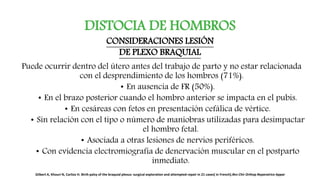 DISTOCIA DE HOMBROS
Puede ocurrir dentro del útero antes del trabajo de parto y no estar relacionada
con el desprendimiento de los hombros (71%).
• En ausencia de FR (50%).
• En el brazo posterior cuando el hombro anterior se impacta en el pubis.
• En cesáreas con fetos en presentación cefálica de vértice.
• Sin relación con el tipo o número de maniobras utilizadas para desimpactar
el hombro fetal.
• Asociada a otras lesiones de nervios periféricos.
• Con evidencia electromiografía de denervación muscular en el postparto
inmediato.
CONSIDERACIONES LESIÓN
DE PLEXO BRAQUIAL
Gilbert A, Khouri N, Carlioz H. Birth palsy of the braquial plexus: surgical exploration and attempted repair in 21 cases[ in French].Rev Chir Orthop Reparatrice Appar
 