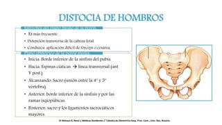 DISTOCIA DE HOMBROS
• Es más frecuente.
• Detención transversa de la cabeza fetal.
• Conduzca: aplicación difícil de fórceps o cesárea.
Estrechez del plano medio de la pelvis:
• Inicia: Borde inferior de la sínfisis del pubis.
• Hacia: Espinas ciáticas.  línea transversal (ant.
Y post.).
• Alcanzando: Sacro (unión entre la 4º y 5º
vértebra).
• Anterior: borde inferior de la sínfisis y por las
ramas isqiopúbicas.
• Posterior: sacro y los ligamentos sacrociáticos
mayores.
Plano obstétrico de la pelvis media:
Di Mónaco R, Renzi J, Médicos Residentes 1° Cátedra de Obstetricia Hosp. Prov. Cent., Univ. Nac, Rosario.
 