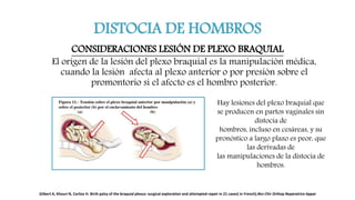 DISTOCIA DE HOMBROS
CONSIDERACIONES LESIÓN DE PLEXO BRAQUIAL
El origen de la lesión del plexo braquial es la manipulación médica,
cuando la lesión afecta al plexo anterior o por presión sobre el
promontorio si el afecto es el hombro posterior.
Hay lesiones del plexo braquial que
se producen en partos vaginales sin
distocia de
hombros, incluso en cesáreas, y su
pronóstico a largo plazo es peor, que
las derivadas de
las manipulaciones de la distocia de
hombros.
Gilbert A, Khouri N, Carlioz H. Birth palsy of the braquial plexus: surgical exploration and attempted repair in 21 cases[ in French].Rev Chir Orthop Reparatrice Appar
 