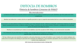 DISTOCIA DE HOMBROS
Distocia de hombros Consenso de FASGO
Recomendaciones
La distocia de hombros no se puede predecir ni prevenir pues no existe un método preciso para identificar que fetos padecerán dicha
complicación
Realizar una inducción o cesárea electiva en aquellas pacientes en que se sospecha macrosomía fetal no es una conducta apropiada.
En pacientes con antecedentes de distocia de hombros, peso fetal estimado elevado, embarazo prolongado, intolerancia materna a la glucosa o
injuria neonatal previa severa, se debería evaluar los riesgos y beneficios de una cesárea electiva y ponerlo a consideración de la paciente
previo al comienzo del trabajo de partos
Planificar un nacimiento por cesárea en una diabética cuyo feto exceda los 4250-4500gs es una intervención razonable.
Una estimación de peso fetal mayor de 4500grs, una segunda etapa prolongada del trabajo de partos, una detención del descenso en la
segunda etapa, es indicación de nacimiento por cesárea.
No hay evidencia que una maniobra sea superior a otra para solucionar un encaje de hombros y que el empleo de la misma implique una
reducción de la injuria. Sin embargo la ejecución de la maniobra de McRoberts es una maniobra apropiada como procedimiento inicial para
resolver esta complicación.
ACOG: Consenso sobre asistencia distocia de hombros. Washington 2001.
 