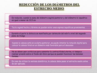 REDUCCIÓN DE LOS DIÁMETROS DEL
ESTRECHO MEDIO.
Es reducido, cuando la suma del diámetro sagital posterior y del diámetro bi isquiático
es igual o menor de 13,5 cm
Tacto vaginal hecho a término se pueden notar unas espinas isquiáticas prominentes.
Durante el parto la distocia se manifiesta por detención del móvil a nivel del segundo
plano de Hodge
Cuando la cabeza está en occípito posterior, se puede intentar la rotación digital para
colocar la cabeza fetal en un diámetro más favorable para el descenso
No se deben usar oxitócicos para aumentar la contractilidad uterina, ni tampoco
realizar presión sobre el fondo del útero porque se pueden favorecer las lesiones
fetales.
En caso de utilizar la ventosa obstétrica, la cabeza debe pasar el estrecho medio antes
de ser aplicada.
 
