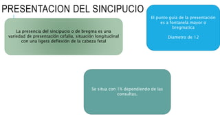 PRESENTACION DEL SINCIPUCIO
La presencia del sincipucio o de bregma es una
variedad de presentación cefalia, situación longitudinal
con una ligera deflexión de la cabeza fetal
El punto guía de la presentación
es a fontanela mayor o
bregmatica
Diametro de 12
Se situa con 1% dependiendo de las
consultas.
 